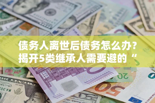 北京债务人离世后债务怎么办？揭开5类继承人需要避的“坑”