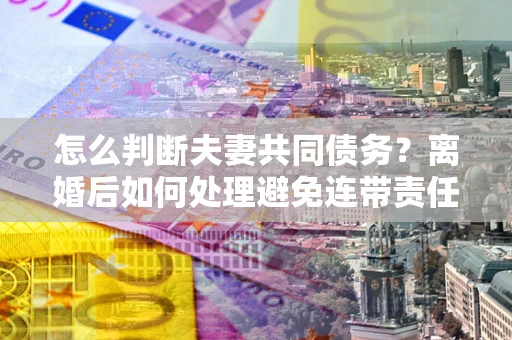 北京怎么判断夫妻共同债务？离婚后如何处理避免连带责任？